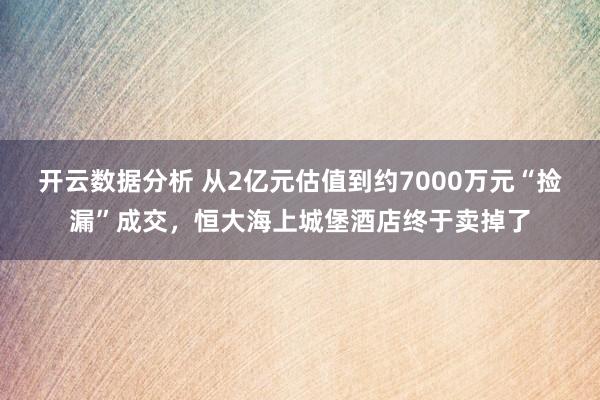 开云数据分析 从2亿元估值到约7000万元“捡漏”成交,恒大海上城堡酒店终于卖掉了