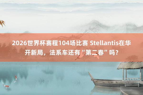 2026世界杯赛程104场比赛 Stellantis在华开新局,法系车还有“第二春”吗?