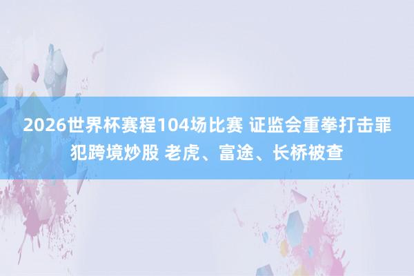 2026世界杯赛程104场比赛 证监会重拳打击罪犯跨境炒股 老虎、富途、长桥被查