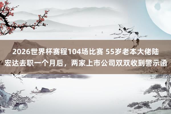 2026世界杯赛程104场比赛 55岁老本大佬陆宏达去职一个月后,两家上市公司双双收到警示函