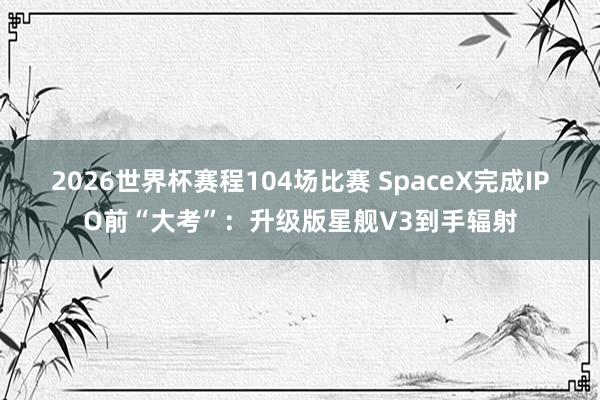 2026世界杯赛程104场比赛 SpaceX完成IPO前“大考”:升级版星舰V3到手辐射