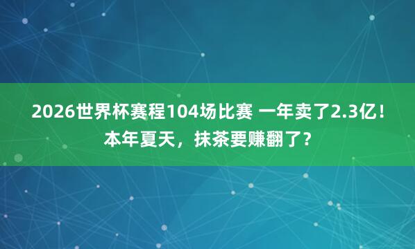 2026世界杯赛程104场比赛 一年卖了2.3亿!本年夏天,抹茶要赚翻了?