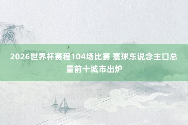 2026世界杯赛程104场比赛 寰球东说念主口总量前十城市出炉