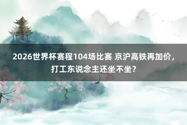 2026世界杯赛程104场比赛 京沪高铁再加价,打工东说念主还坐不坐?