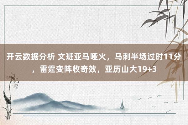 开云数据分析 文班亚马哑火,马刺半场过时11分,雷霆变阵收奇效,亚历山大19+3