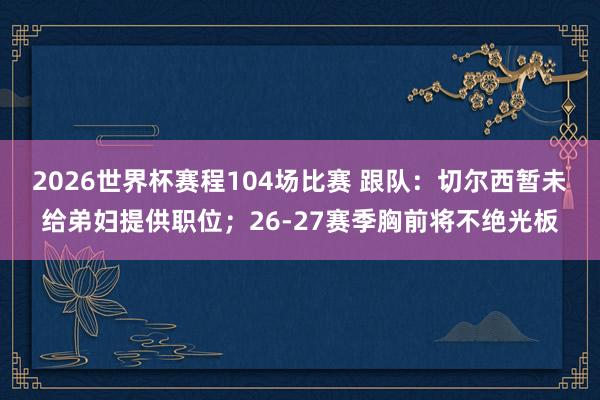 2026世界杯赛程104场比赛 跟队:切尔西暂未给弟妇提供职位;26-27赛季胸前将不绝光板