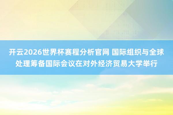开云2026世界杯赛程分析官网 国际组织与全球处理筹备国际会议在对外经济贸易大学举行