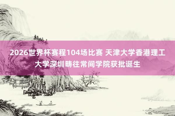2026世界杯赛程104场比赛 天津大学香港理工大学深圳畴往常间学院获批诞生
