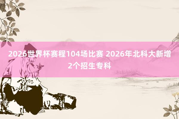 2026世界杯赛程104场比赛 2026年北科大新增2个招生专科