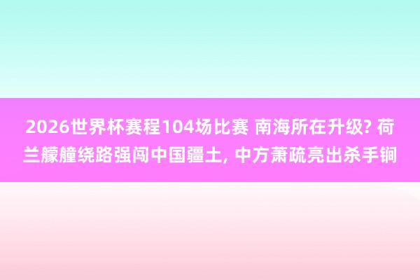 2026世界杯赛程104场比赛 南海所在升级? 荷兰艨艟绕路强闯中国疆土， 中方萧疏亮出杀手锏