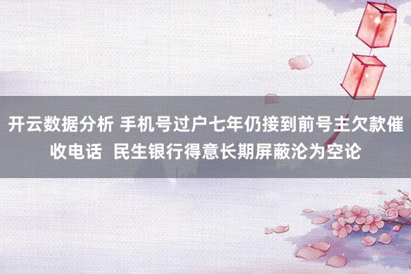 开云数据分析 手机号过户七年仍接到前号主欠款催收电话 民生银行得意长期屏蔽沦为空论