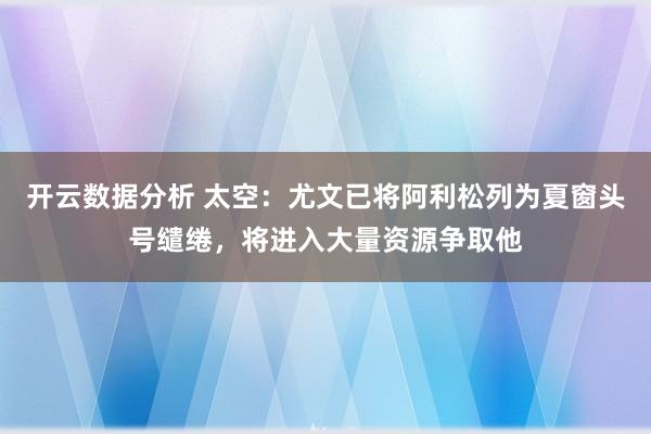 开云数据分析 太空:尤文已将阿利松列为夏窗头号缱绻,将进入大量资源争取他