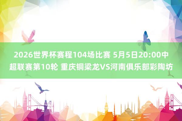 2026世界杯赛程104场比赛 5月5日20:00中超联赛第10轮 重庆铜梁龙VS河南俱乐部彩陶坊