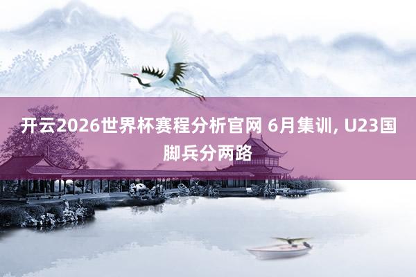 开云2026世界杯赛程分析官网 6月集训, U23国脚兵分两路