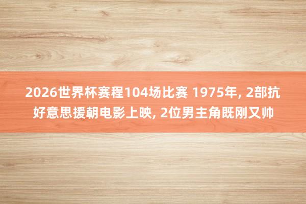 2026世界杯赛程104场比赛 1975年， 2部抗好意思援朝电影上映， 2位男主角既刚又帅