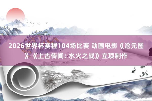 2026世界杯赛程104场比赛 动画电影《沧元图》《上古传闻: 水火之战》立项制作