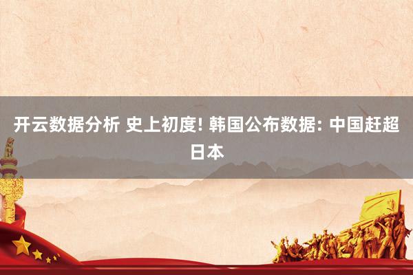 开云数据分析 史上初度! 韩国公布数据: 中国赶超日本
