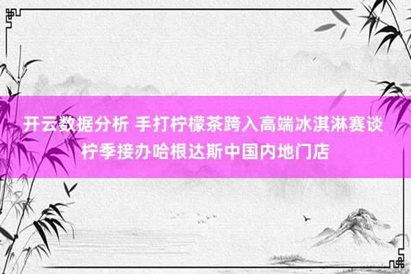 开云数据分析 手打柠檬茶跨入高端冰淇淋赛谈 柠季接办哈根达斯中国内地门店