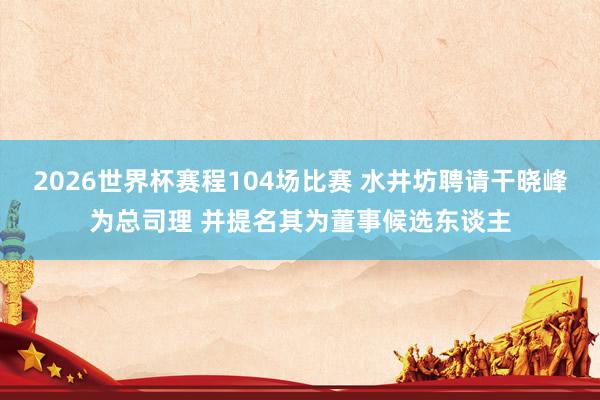 2026世界杯赛程104场比赛 水井坊聘请干晓峰为总司理 并提名其为董事候选东谈主