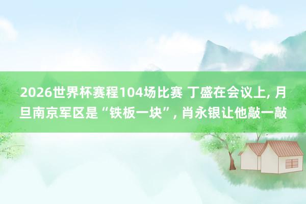 2026世界杯赛程104场比赛 丁盛在会议上, 月旦南京军区是“铁板一块”, 肖永银让他敲一敲