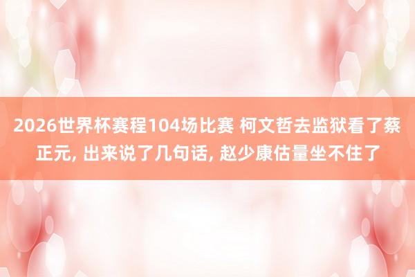 2026世界杯赛程104场比赛 柯文哲去监狱看了蔡正元, 出来说了几句话, 赵少康估量坐不住了