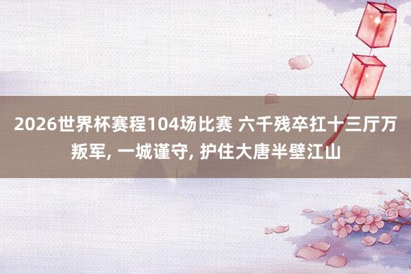 2026世界杯赛程104场比赛 六千残卒扛十三厅万叛军, 一城谨守, 护住大唐半壁江山
