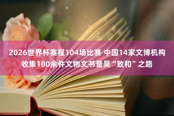 2026世界杯赛程104场比赛 中国14家文博机构收集180余件文物文书晋吴“致和”之路