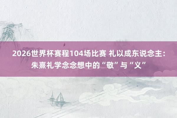 2026世界杯赛程104场比赛 礼以成东说念主:朱熹礼学念念想中的“敬”与“义”
