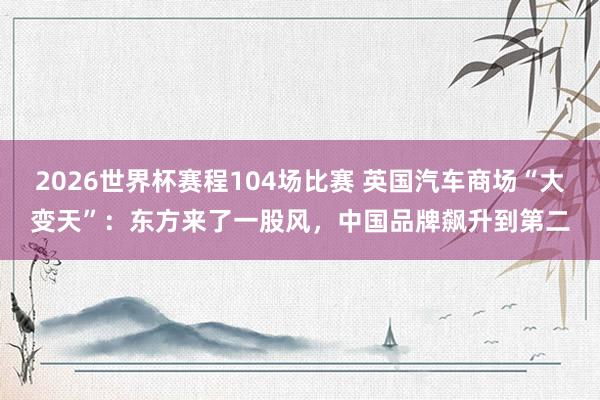 2026世界杯赛程104场比赛 英国汽车商场“大变天”:东方来了一股风,中国品牌飙升到第二