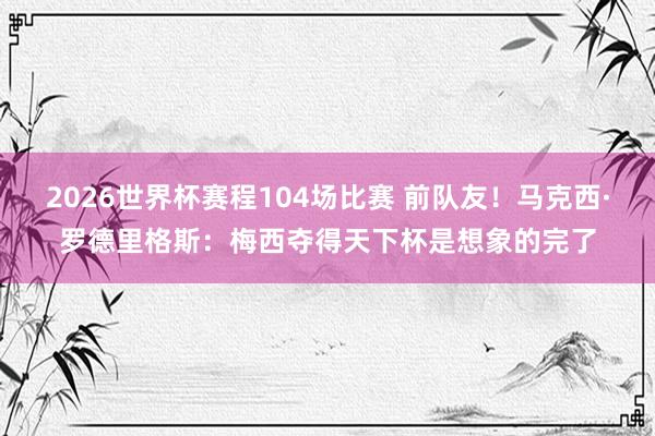 2026世界杯赛程104场比赛 前队友!马克西·罗德里格斯:梅西夺得天下杯是想象的完了