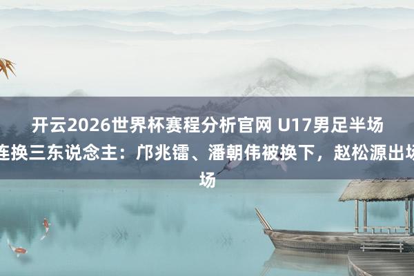 开云2026世界杯赛程分析官网 U17男足半场连换三东说念主：邝兆镭、潘朝伟被换下，赵松源出场