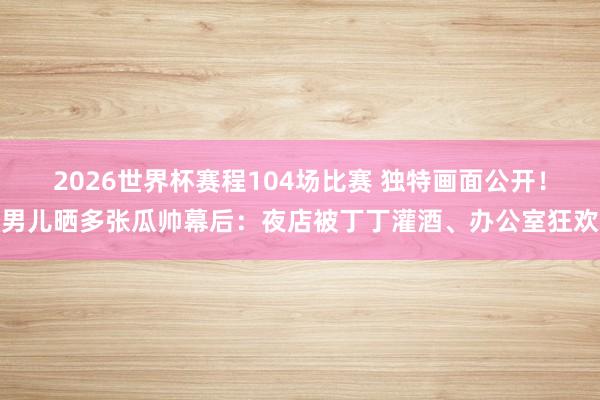 2026世界杯赛程104场比赛 独特画面公开!男儿晒多张瓜帅幕后:夜店被丁丁灌酒、办公室狂欢