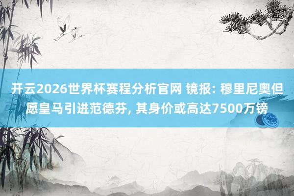 开云2026世界杯赛程分析官网 镜报: 穆里尼奥但愿皇马引进范德芬, 其身价或高达7500万镑