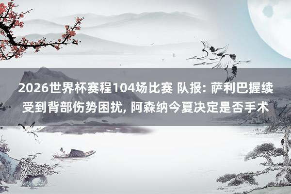 2026世界杯赛程104场比赛 队报: 萨利巴握续受到背部伤势困扰， 阿森纳今夏决定是否手术