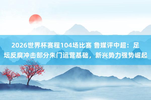 2026世界杯赛程104场比赛 鲁媒评中超:足坛反腐冲击部分朱门运营基础,新兴势力强势崛起