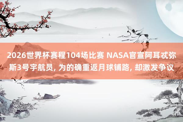 2026世界杯赛程104场比赛 NASA官宣阿耳忒弥斯3号宇航员, 为的确重返月球铺路, 却激发争议
