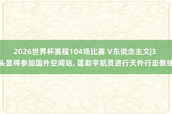 2026世界杯赛程104场比赛 V东说念主文|3 头显将参加国外空间站, 匡助宇航员进行天外行走教练