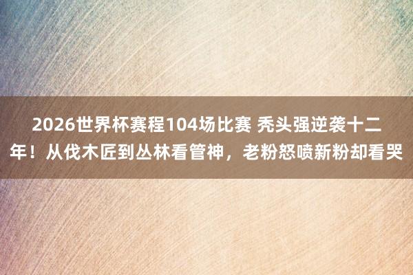 2026世界杯赛程104场比赛 秃头强逆袭十二年!从伐木匠到丛林看管神,老粉怒喷新粉却看哭