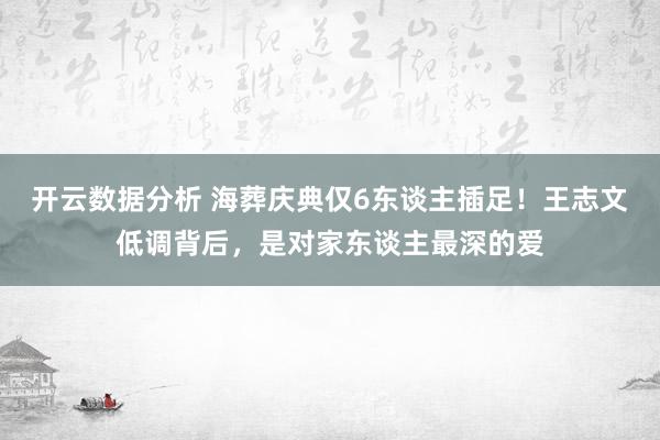 开云数据分析 海葬庆典仅6东谈主插足！王志文低调背后，是对家东谈主最深的爱