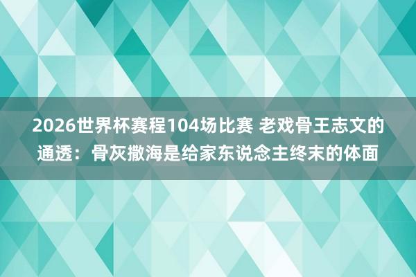 2026世界杯赛程104场比赛 老戏骨王志文的通透:骨灰撒海是给家东说念主终末的体面
