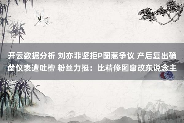 开云数据分析 刘亦菲坚拒P图惹争议 产后复出确凿仪表遭吐槽 粉丝力挺:比精修图窜改东说念主