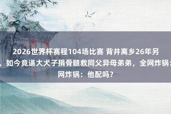2026世界杯赛程104场比赛 背井离乡26年另娶大族女,如今竟逼大犬子捐骨髓救同父异母弟弟,全网炸锅:他配吗?