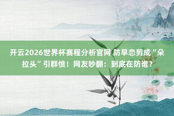 开云2026世界杯赛程分析官网 防早恋剪成“朵拉头”引群愤!网友吵翻:到底在防谁?