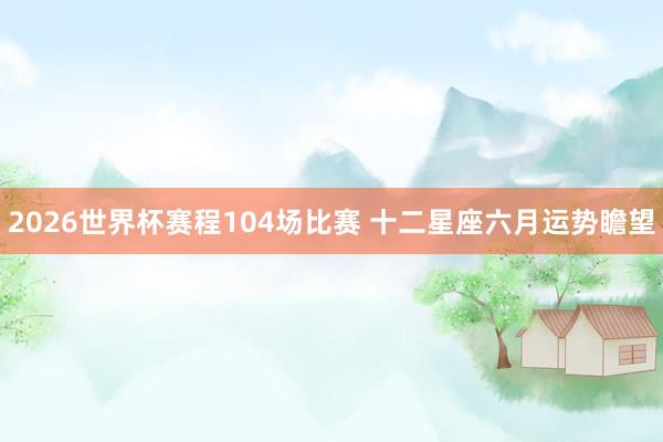 2026世界杯赛程104场比赛 十二星座六月运势瞻望