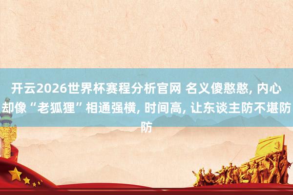开云2026世界杯赛程分析官网 名义傻憨憨, 内心却像“老狐狸”相通强横, 时间高, 让东谈主防不堪防