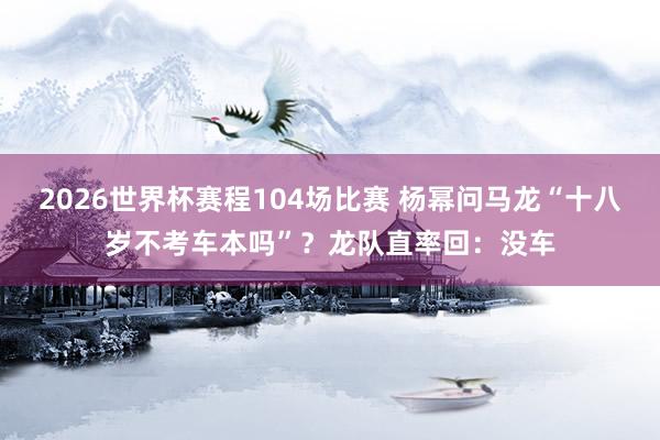 2026世界杯赛程104场比赛 杨幂问马龙“十八岁不考车本吗”?龙队直率回:没车