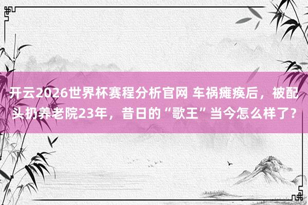 开云2026世界杯赛程分析官网 车祸瘫痪后,被配头扔养老院23年,昔日的“歌王”当今怎么样了?