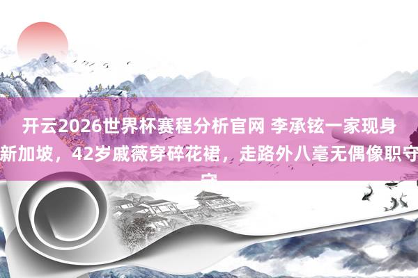 开云2026世界杯赛程分析官网 李承铉一家现身新加坡,42岁戚薇穿碎花裙,走路外八毫无偶像职守