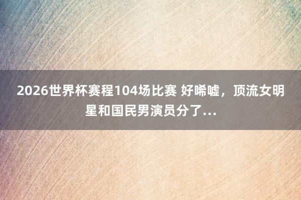 2026世界杯赛程104场比赛 好唏嘘,顶流女明星和国民男演员分了…