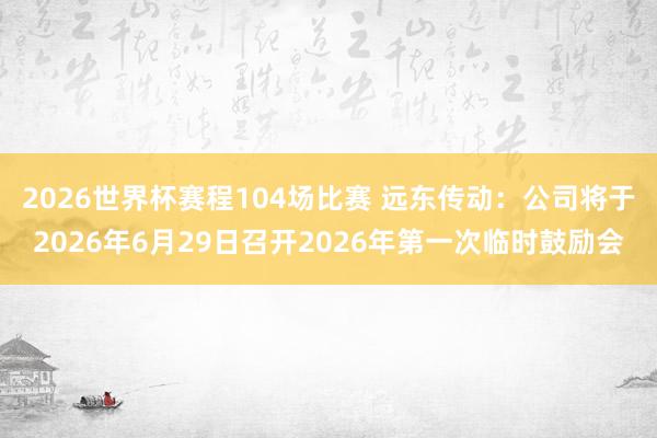 2026世界杯赛程104场比赛 远东传动：公司将于2026年6月29日召开2026年第一次临时鼓励会